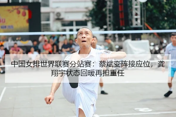 中国女排世界联赛分站赛：蔡斌变阵接应位，龚翔宇状态回暖再担重任