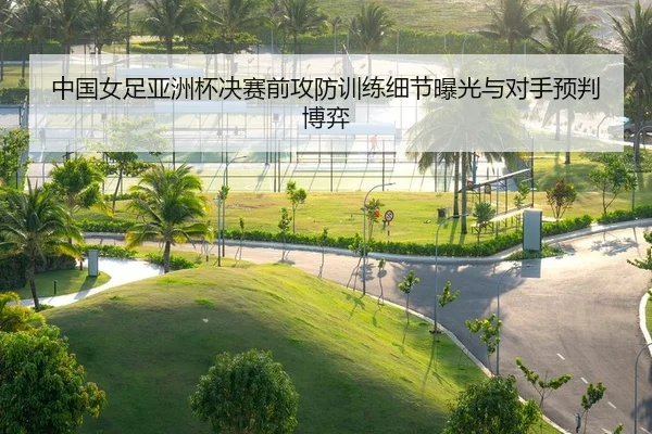 中国女足亚洲杯决赛前攻防训练细节曝光与对手预判博弈